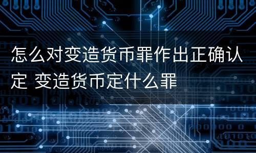 怎么对变造货币罪作出正确认定 变造货币定什么罪