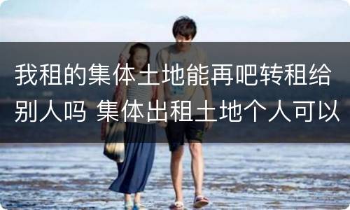 我租的集体土地能再吧转租给别人吗 集体出租土地个人可以转租不
