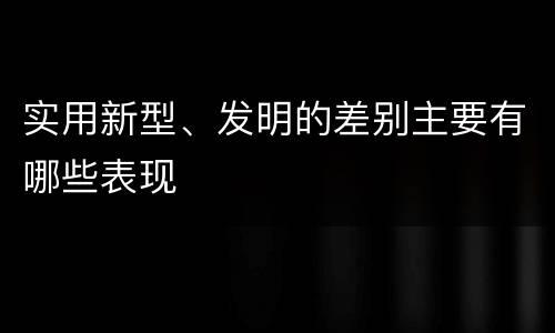 实用新型、发明的差别主要有哪些表现