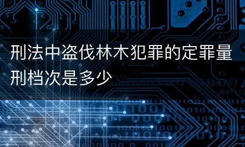 刑法中盗伐林木犯罪的定罪量刑档次是多少