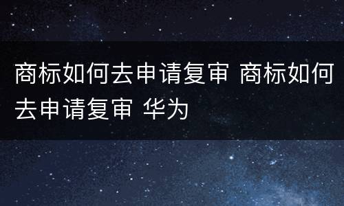 商标如何去申请复审 商标如何去申请复审 华为
