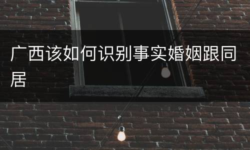 广西该如何识别事实婚姻跟同居