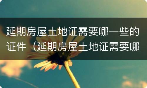 延期房屋土地证需要哪一些的证件（延期房屋土地证需要哪一些的证件材料）