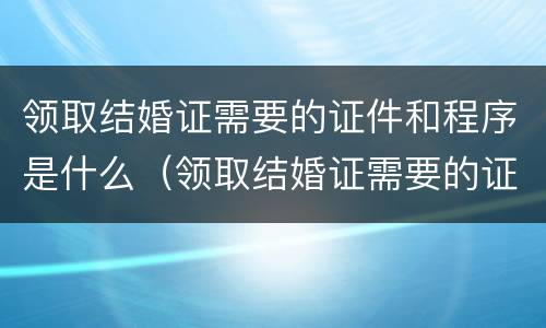 领取结婚证需要的证件和程序是什么（领取结婚证需要的证件和程序是什么呀）