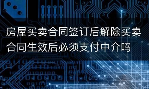 房屋买卖合同签订后解除买卖合同生效后必须支付中介吗