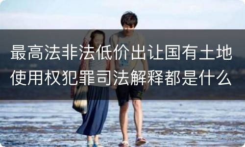 最高法非法低价出让国有土地使用权犯罪司法解释都是什么