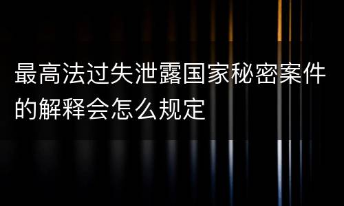 最高法过失泄露国家秘密案件的解释会怎么规定