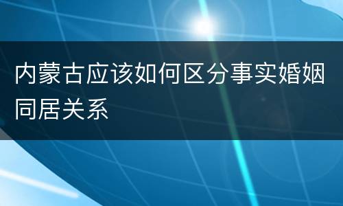 内蒙古应该如何区分事实婚姻同居关系