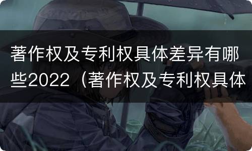 著作权及专利权具体差异有哪些2022（著作权及专利权具体差异有哪些2022规定）