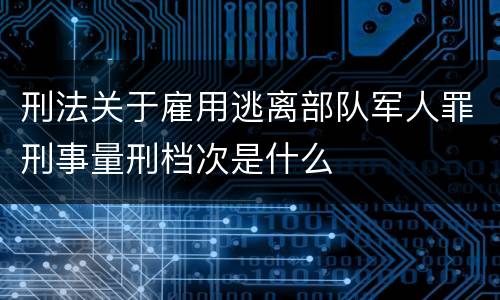 刑法关于雇用逃离部队军人罪刑事量刑档次是什么