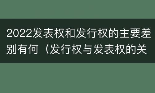 2022发表权和发行权的主要差别有何（发行权与发表权的关系）