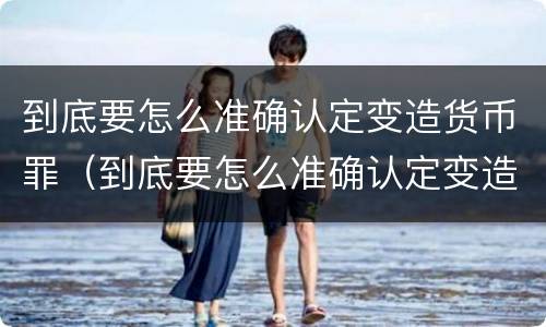 到底要怎么准确认定变造货币罪（到底要怎么准确认定变造货币罪呢）