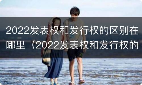 2022发表权和发行权的区别在哪里（2022发表权和发行权的区别在哪里呢）