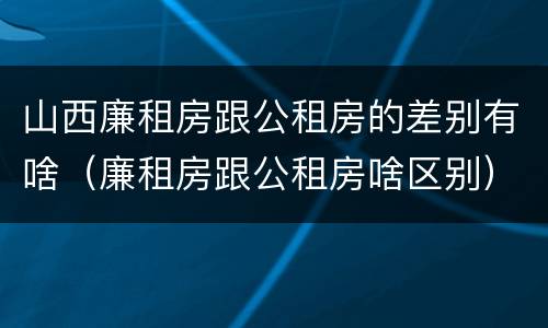 山西廉租房跟公租房的差别有啥（廉租房跟公租房啥区别）