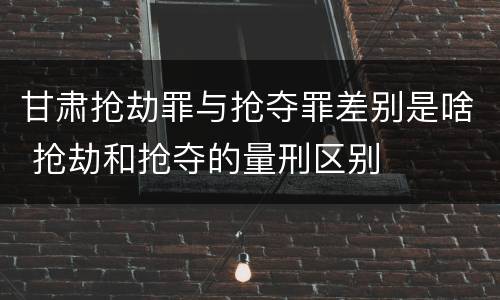 甘肃抢劫罪与抢夺罪差别是啥 抢劫和抢夺的量刑区别