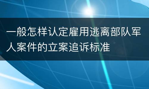 一般怎样认定雇用逃离部队军人案件的立案追诉标准