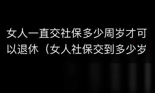女人一直交社保多少周岁才可以退休（女人社保交到多少岁可以退休）