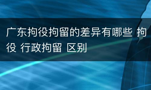 广东拘役拘留的差异有哪些 拘役 行政拘留 区别