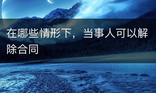在哪些情形下，当事人可以解除合同