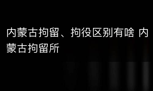 内蒙古拘留、拘役区别有啥 内蒙古拘留所