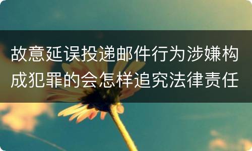 故意延误投递邮件行为涉嫌构成犯罪的会怎样追究法律责任