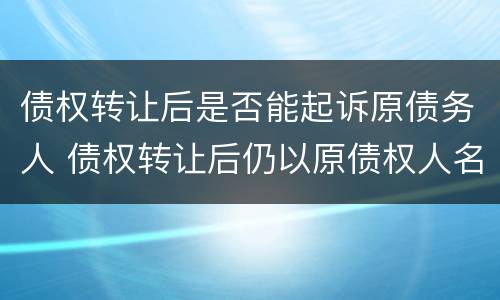 债权转让后是否能起诉原债务人 债权转让后仍以原债权人名义起诉债务人吗
