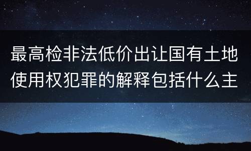 最高检非法低价出让国有土地使用权犯罪的解释包括什么主要规定