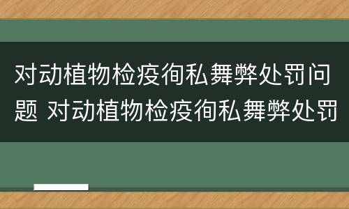 对动植物检疫徇私舞弊处罚问题 对动植物检疫徇私舞弊处罚问题的建议