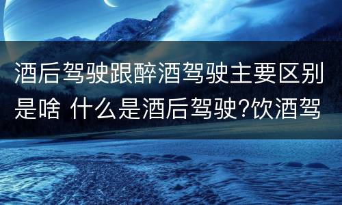 酒后驾驶跟醉酒驾驶主要区别是啥 什么是酒后驾驶?饮酒驾驶与醉酒驾驶的区别是什么?