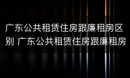 广东公共租赁住房跟廉租房区别 广东公共租赁住房跟廉租房区别是什么