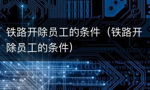 铁路开除员工的条件（铁路开除员工的条件）