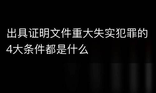 出具证明文件重大失实犯罪的4大条件都是什么