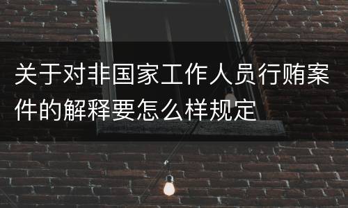 关于对非国家工作人员行贿案件的解释要怎么样规定