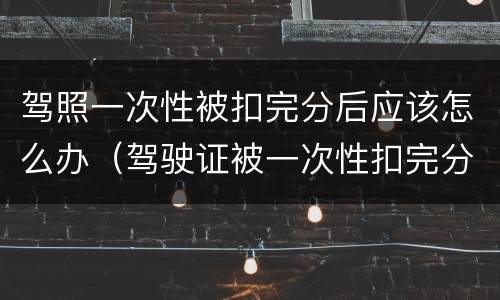 驾照一次性被扣完分后应该怎么办（驾驶证被一次性扣完分了怎么办?）