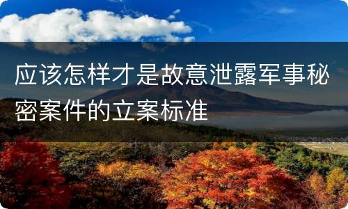 应该怎样才是故意泄露军事秘密案件的立案标准