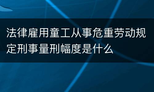 法律雇用童工从事危重劳动规定刑事量刑幅度是什么