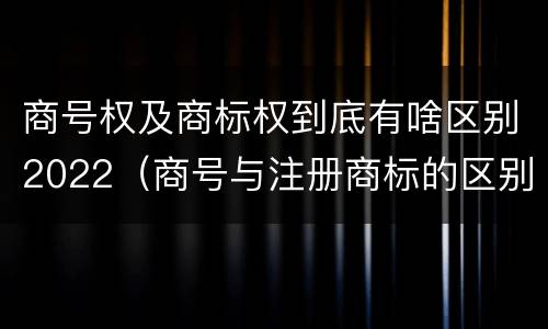 商号权及商标权到底有啥区别2022（商号与注册商标的区别）