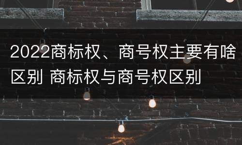 2022商标权、商号权主要有啥区别 商标权与商号权区别