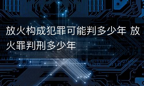 放火构成犯罪可能判多少年 放火罪判刑多少年