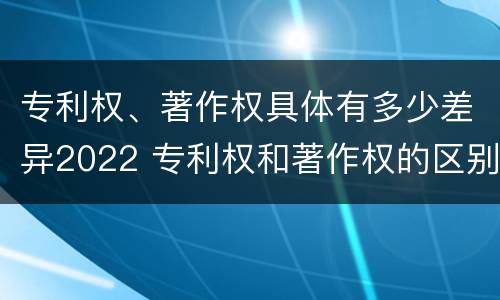 专利权、著作权具体有多少差异2022 专利权和著作权的区别