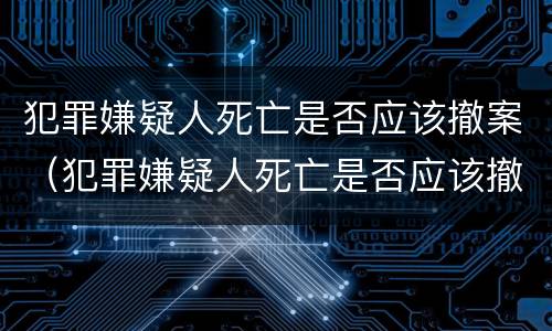 犯罪嫌疑人死亡是否应该撤案（犯罪嫌疑人死亡是否应该撤案申请）