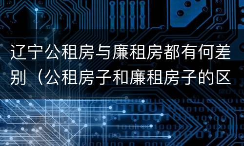 辽宁公租房与廉租房都有何差别（公租房子和廉租房子的区别）