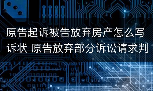 原告起诉被告放弃房产怎么写诉状 原告放弃部分诉讼请求判决书怎么写