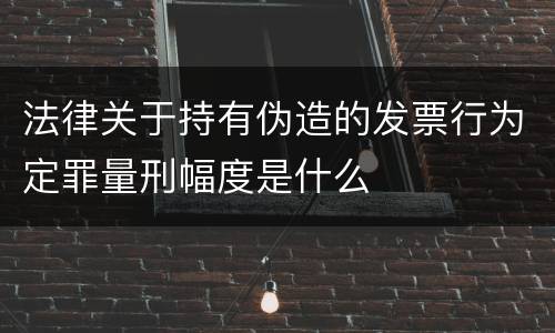 法律关于持有伪造的发票行为定罪量刑幅度是什么