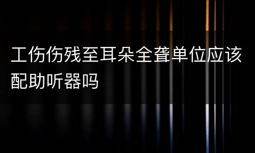 工伤伤残至耳朵全聋单位应该配助听器吗
