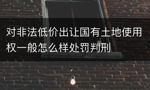 对非法低价出让国有土地使用权一般怎么样处罚判刑