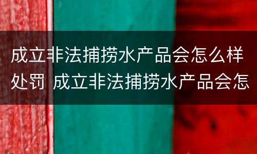 成立非法捕捞水产品会怎么样处罚 成立非法捕捞水产品会怎么样处罚案例