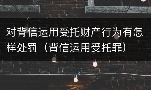对背信运用受托财产行为有怎样处罚（背信运用受托罪）