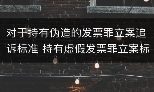 对于持有伪造的发票罪立案追诉标准 持有虚假发票罪立案标准