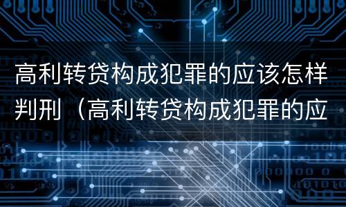 高利转贷构成犯罪的应该怎样判刑（高利转贷构成犯罪的应该怎样判刑案例）